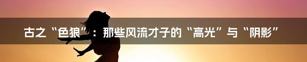 古之“色狼”：那些风流才子的“高光”与“阴影”