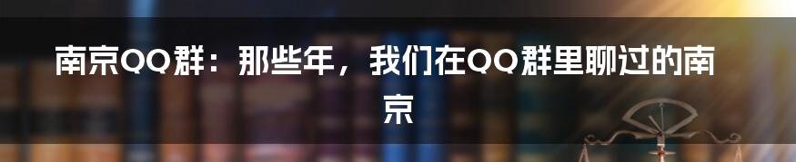 南京QQ群:那些年,我们在QQ群里聊过的南京