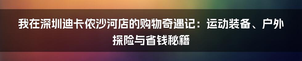 我在深圳迪卡侬沙河店的购物奇遇记：运动装备、户外探险与省钱秘籍