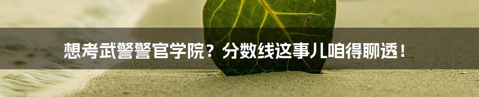 想考武警警官学院?分数线这事儿咱得聊透!