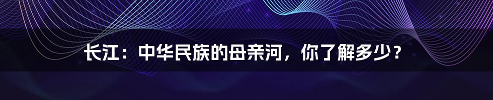 长江：中华民族的母亲河，你了解多少？