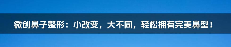 微创鼻子整形：小改变，大不同，轻松拥有完美鼻型！