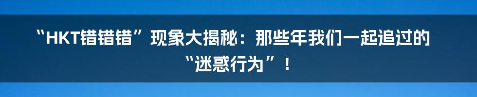 “HKT错错错”现象大揭秘:那些年我们一起追过的“迷惑行为”!