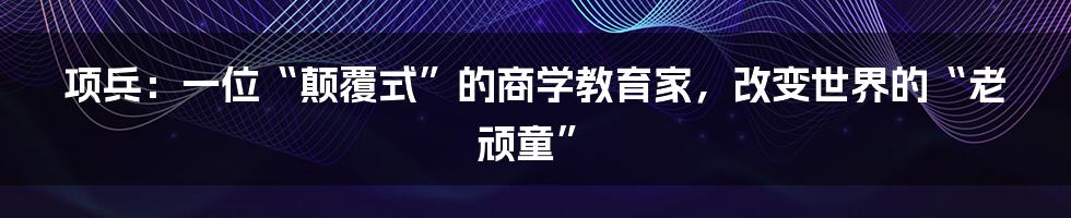 项兵:一位“颠覆式”的商学教育家,改变世界的“老顽童”