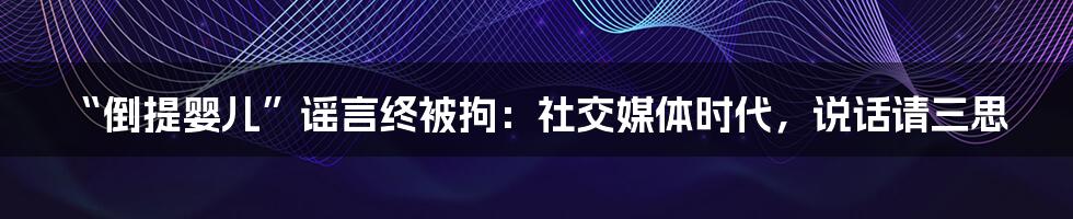 “倒提婴儿”谣言终被拘:社交媒体时代,说话请三思
