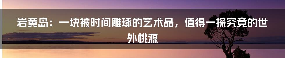 岩黄岛：一块被时间雕琢的艺术品，值得一探究竟的世外桃源