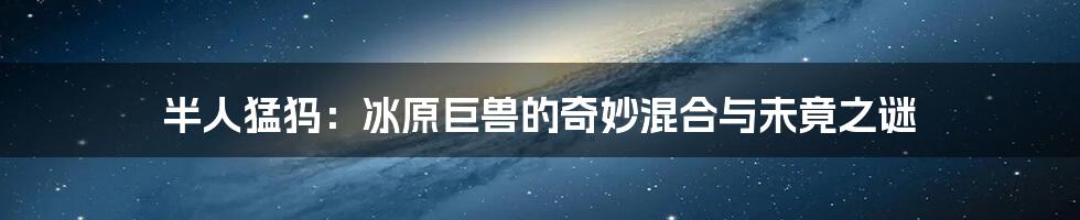 半人猛犸：冰原巨兽的奇妙混合与未竟之谜