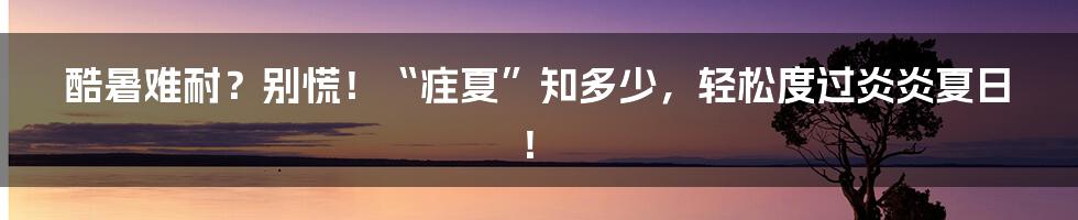 酷暑难耐？别慌！“疰夏”知多少，轻松度过炎炎夏日！