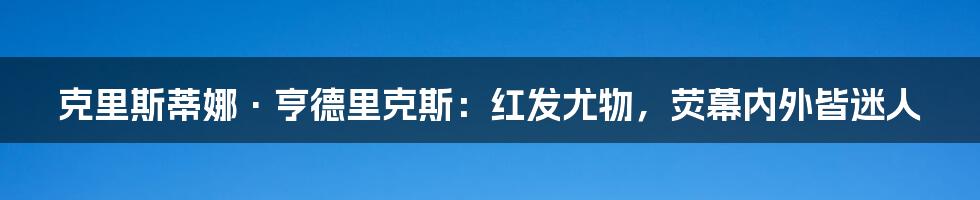 克里斯蒂娜·亨德里克斯：红发尤物，荧幕内外皆迷人