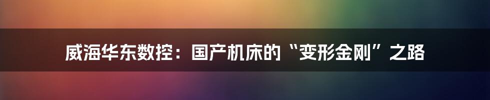 威海华东数控：国产机床的“变形金刚”之路