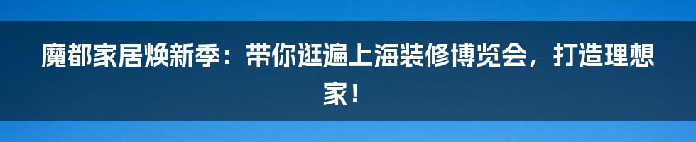 魔都家居焕新季：带你逛遍上海装修博览会，打造理想家！