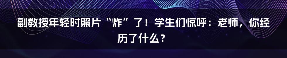 副教授年轻时照片“炸”了!学生们惊呼:老师,你经历了什么?