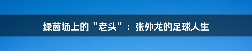 绿茵场上的“老头”：张外龙的足球人生