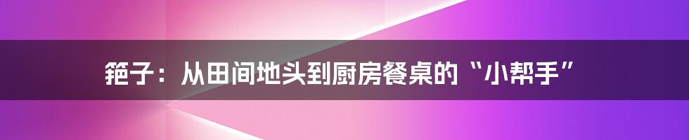 筢子：从田间地头到厨房餐桌的“小帮手”