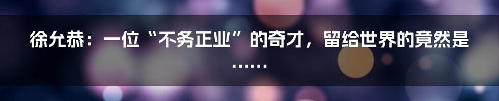 徐允恭：一位“不务正业”的奇才，留给世界的竟然是……