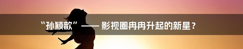 “孙颖歆”—— 影视圈冉冉升起的新星?