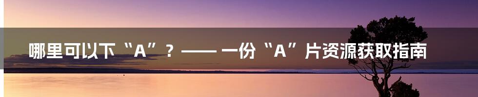 哪里可以下“A”？—— 一份“A”片资源获取指南