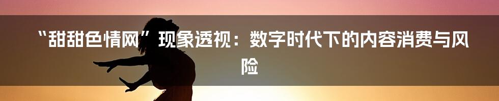 “甜甜色情网”现象透视：数字时代下的内容消费与风险