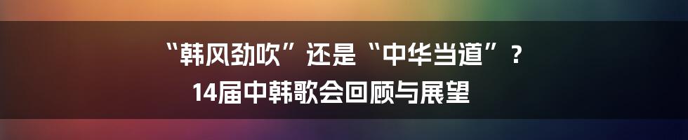 “韩风劲吹”还是“中华当道”？ 14届中韩歌会回顾与展望