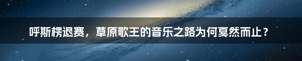 呼斯楞退赛，草原歌王的音乐之路为何戛然而止？