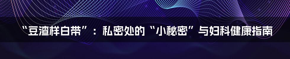 “豆渣样白带”：私密处的“小秘密”与妇科健康指南