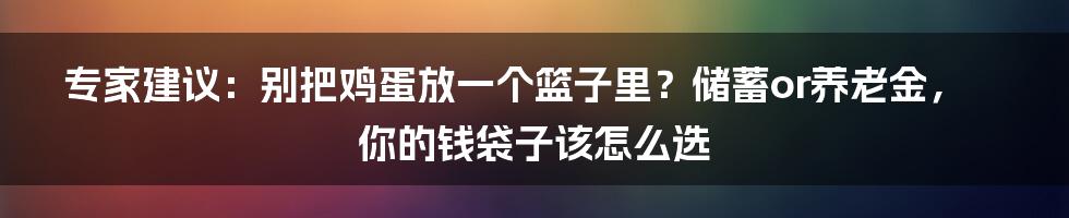 专家建议:别把鸡蛋放一个篮子里?储蓄or养老金,你的钱袋子该怎么选