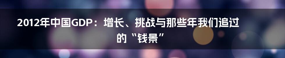 2012年中国GDP:增长、挑战与那些年我们追过的“钱景”
