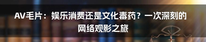 AV毛片:娱乐消费还是文化毒药?一次深刻的网络观影之旅