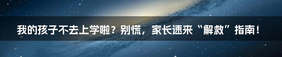 我的孩子不去上学啦?别慌,家长速来“解救”指南!