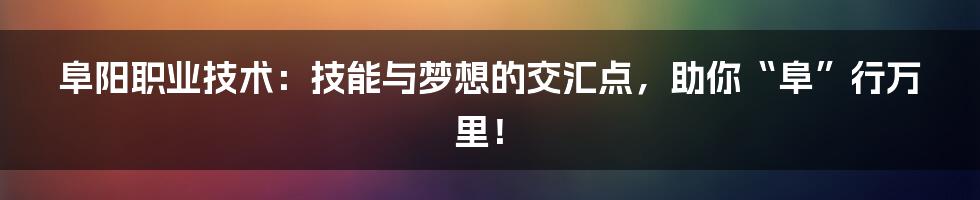 阜阳职业技术:技能与梦想的交汇点,助你“阜”行万里!