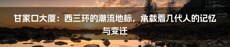甘家口大厦：西三环的潮流地标，承载着几代人的记忆与变迁
