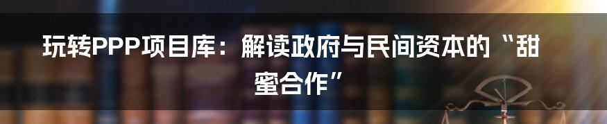 玩转PPP项目库:解读政府与民间资本的“甜蜜合作”
