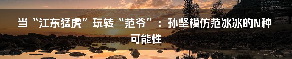 当“江东猛虎”玩转“范爷”：孙坚模仿范冰冰的N种可能性