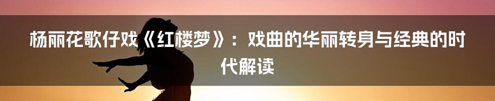 杨丽花歌仔戏《红楼梦》：戏曲的华丽转身与经典的时代解读