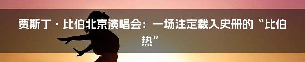 贾斯丁·比伯北京演唱会：一场注定载入史册的“比伯热”
