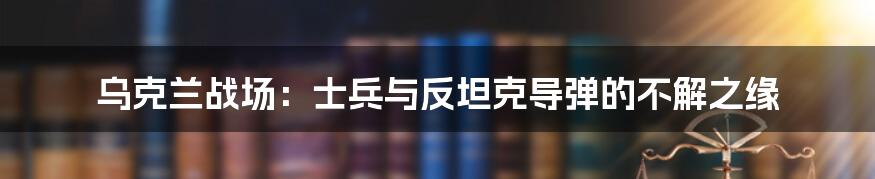 乌克兰战场：士兵与反坦克导弹的不解之缘
