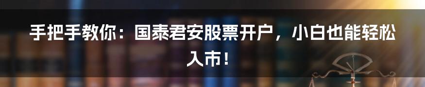 手把手教你：国泰君安股票开户，小白也能轻松入市！