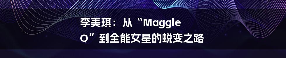 李美琪：从“Maggie Q”到全能女星的蜕变之路