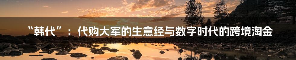 “韩代”：代购大军的生意经与数字时代的跨境淘金