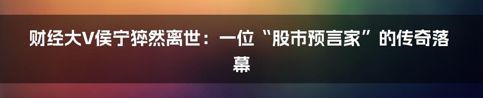 财经大V侯宁猝然离世:一位“股市预言家”的传奇落幕