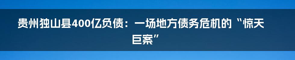 贵州独山县400亿负债：一场地方债务危机的“惊天巨案”