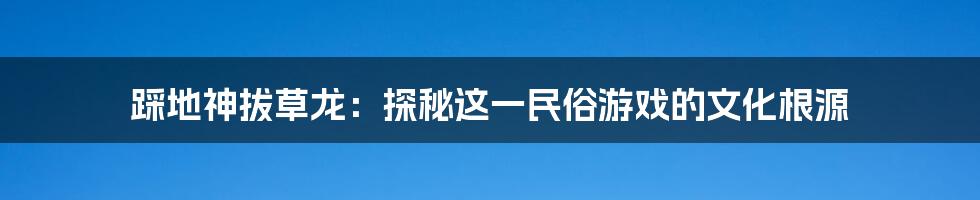 踩地神拔草龙:探秘这一民俗游戏的文化根源