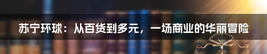 苏宁环球：从百货到多元，一场商业的华丽冒险