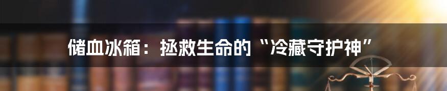 储血冰箱：拯救生命的“冷藏守护神”