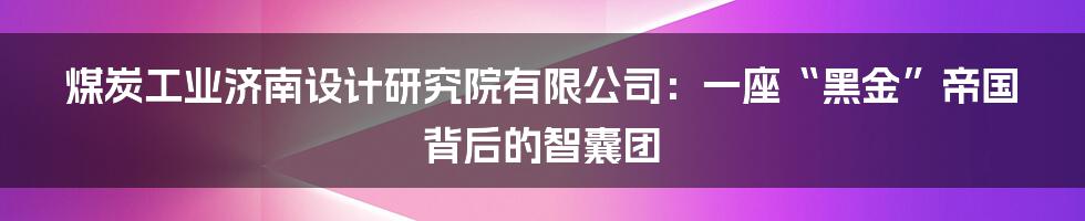 煤炭工业济南设计研究院有限公司:一座“黑金”帝国背后的智囊团
