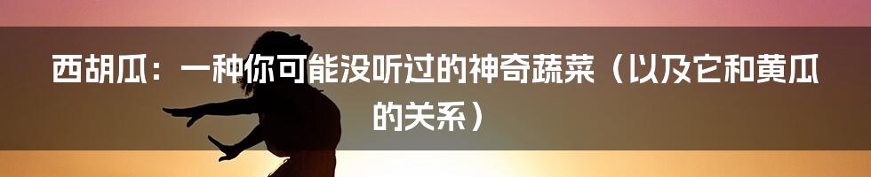 西胡瓜:一种你可能没听过的神奇蔬菜(以及它和黄瓜的关系)