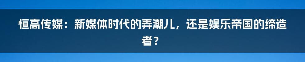 恒高传媒：新媒体时代的弄潮儿，还是娱乐帝国的缔造者？