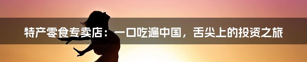 特产零食专卖店:一口吃遍中国,舌尖上的投资之旅