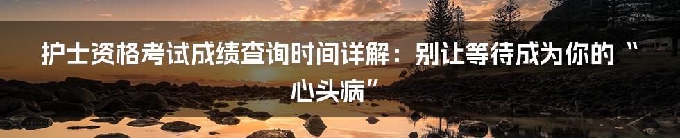 护士资格考试成绩查询时间详解:别让等待成为你的“心头病”