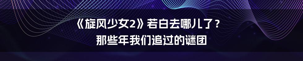《旋风少女2》若白去哪儿了？ 那些年我们追过的谜团
